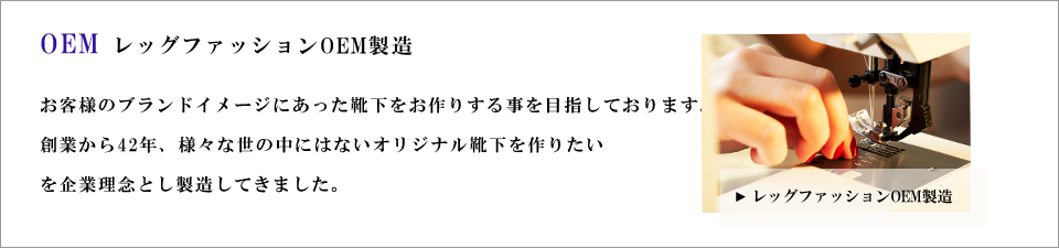 concept企業コンセプト お客様のブランドイメージにあった靴下をお作りする事を目指しております。創業から42年、様々な世の中にはないオリジナル靴下を作りたいを企業理念とし製造してきました。
